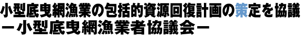 小型底曳網漁業の包括的資源回復計画の策定を協議 −小型底曳網漁業者協議会−