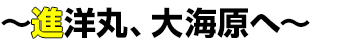 〜 進洋丸、大海原へ〜